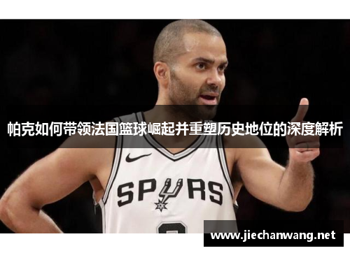 帕克如何带领法国篮球崛起并重塑历史地位的深度解析